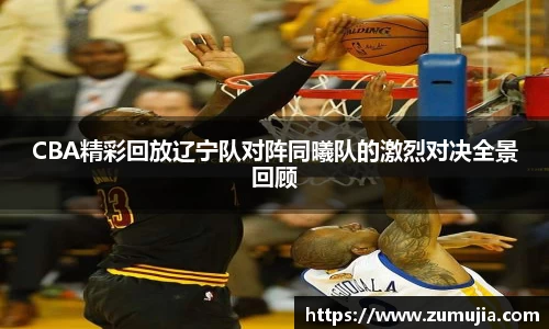 CBA精彩回放辽宁队对阵同曦队的激烈对决全景回顾